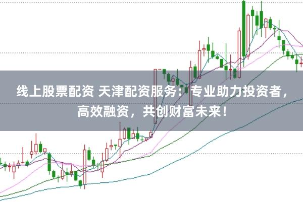 线上股票配资 天津配资服务：专业助力投资者，高效融资，共创财富未来！