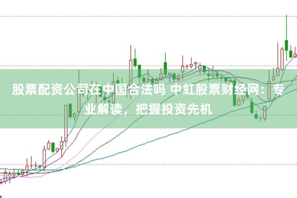股票配资公司在中国合法吗 中虹股票财经网：专业解读，把握投资先机