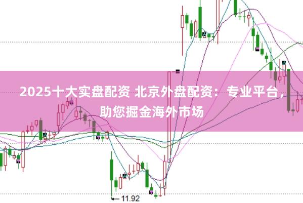 2025十大实盘配资 北京外盘配资：专业平台，助您掘金海外市场