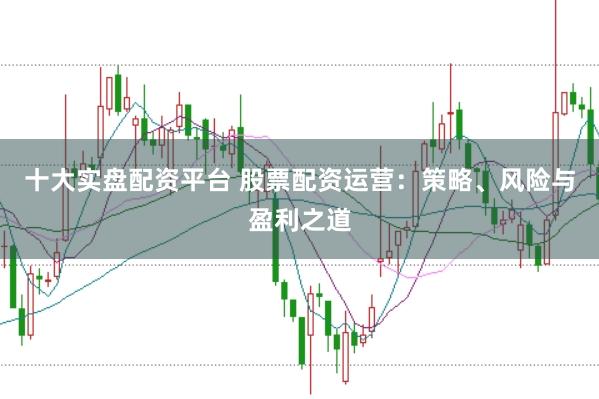 十大实盘配资平台 股票配资运营：策略、风险与盈利之道
