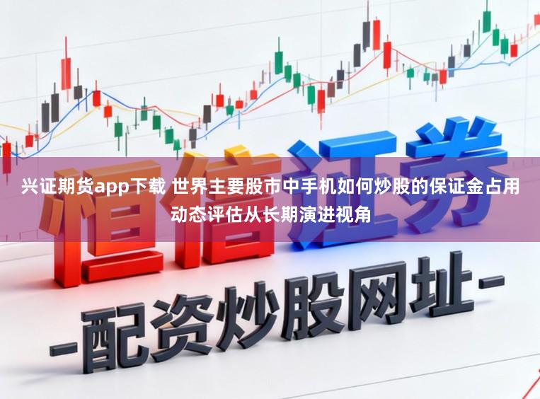 兴证期货app下载 世界主要股市中手机如何炒股的保证金占用动态评估从长期演进视角