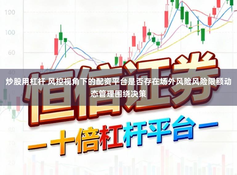 炒股用杠杆 风控视角下的配资平台是否存在场外风险风险限额动态管理围绕决策