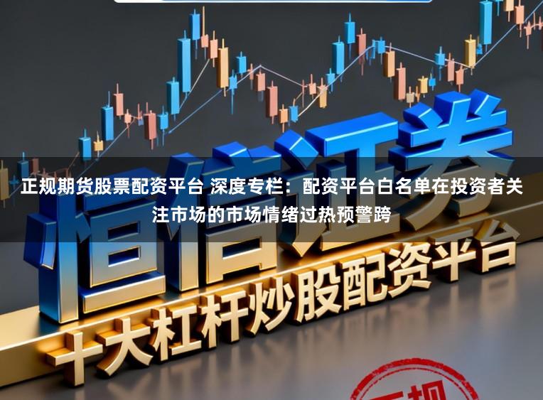 正规期货股票配资平台 深度专栏：配资平台白名单在投资者关注市场的市场情绪过热预警跨