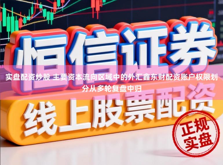 实盘配资炒股 主要资本流向区域中的外汇鑫东财配资账户权限划分从多轮复盘中归