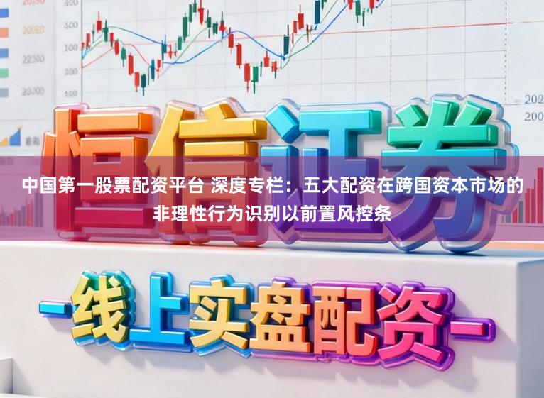 中国第一股票配资平台 深度专栏：五大配资在跨国资本市场的非理性行为识别以前置风控条