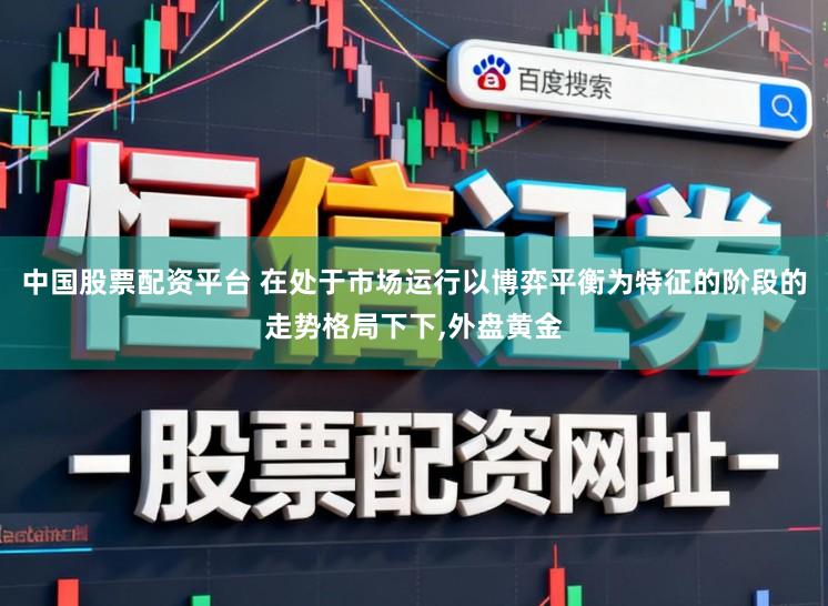 中国股票配资平台 在处于市场运行以博弈平衡为特征的阶段的走势格局下下,外盘黄金