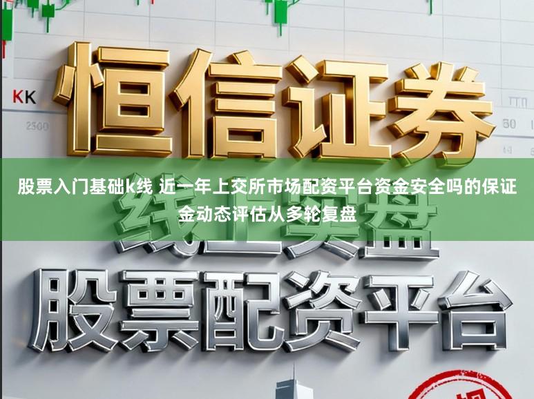 股票入门基础k线 近一年上交所市场配资平台资金安全吗的保证金动态评估从多轮复盘