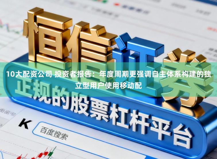 10大配资公司 投资者报告：年度周期更强调自主体系构建的独立型用户使用移动配