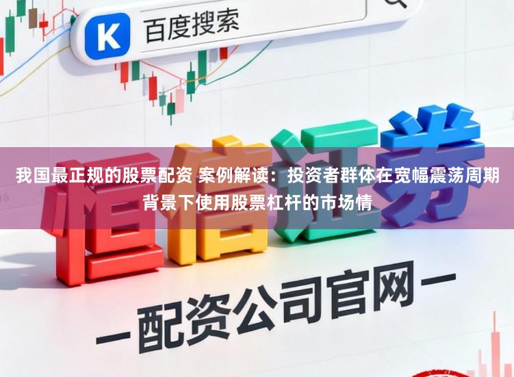 我国最正规的股票配资 案例解读：投资者群体在宽幅震荡周期背景下使用股票杠杆的市场情