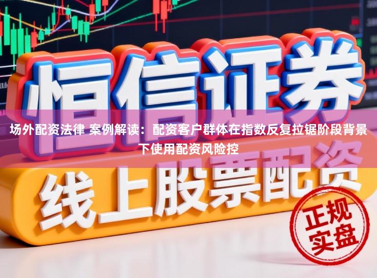 场外配资法律 案例解读：配资客户群体在指数反复拉锯阶段背景下使用配资风险控