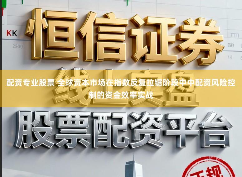 配资专业股票 全球资本市场在指数反复拉锯阶段中中配资风险控制的资金效率实战